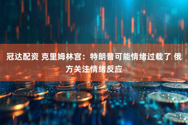 冠达配资 克里姆林宫：特朗普可能情绪过载了 俄方关注情绪反应