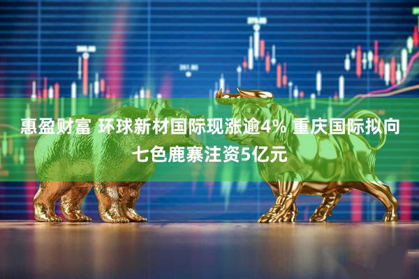 惠盈财富 环球新材国际现涨逾4% 重庆国际拟向七色鹿寨注资5亿元