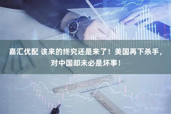 嘉汇优配 该来的终究还是来了！美国再下杀手，对中国却未必是坏事！