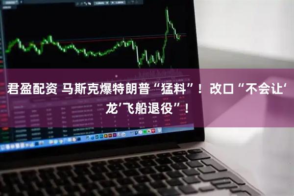 君盈配资 马斯克爆特朗普“猛料”！改口“不会让‘龙’飞船退役”！