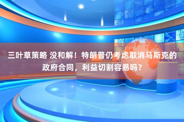 三叶草策略 没和解！特朗普仍考虑取消马斯克的政府合同，利益切割容易吗？