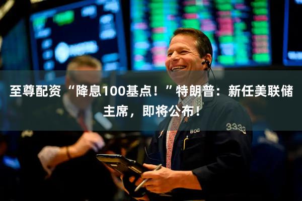 至尊配资 “降息100基点！”特朗普：新任美联储主席，即将公布！