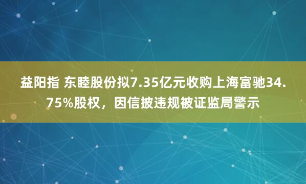 益阳指 东睦股份拟7.35亿元收购上海富驰34.75%股权，因信披违规被证监局警示