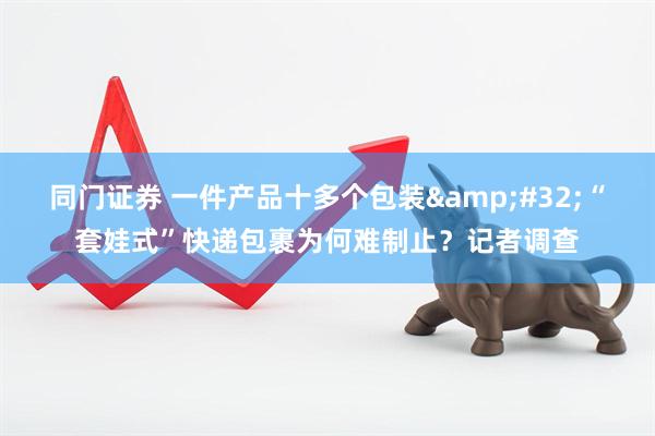 同门证券 一件产品十多个包装&#32;“套娃式”快递包裹为何难制止？记者调查