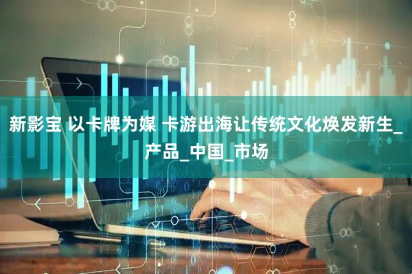 新影宝 以卡牌为媒 卡游出海让传统文化焕发新生_产品_中国_市场