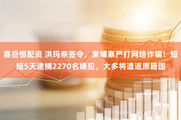 赛岳恒配资 洪玛奈签令，柬埔寨严打网络诈骗！短短5天逮捕2270名嫌犯，大多将遣返原籍国