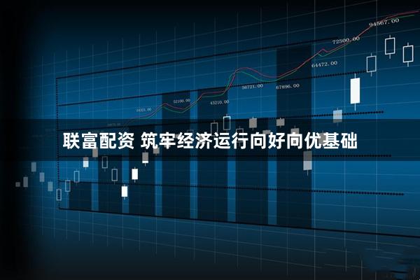 联富配资 筑牢经济运行向好向优基础