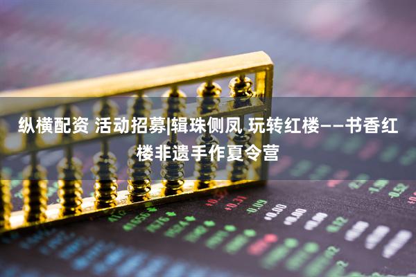 纵横配资 活动招募|辑珠侧凤 玩转红楼——书香红楼非遗手作夏令营