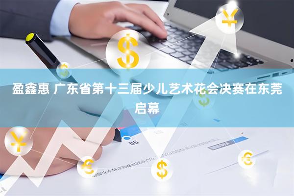盈鑫惠 广东省第十三届少儿艺术花会决赛在东莞启幕