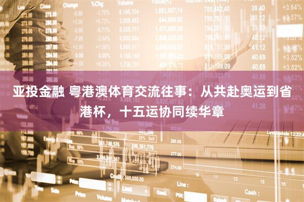亚投金融 粤港澳体育交流往事：从共赴奥运到省港杯，十五运协同续华章