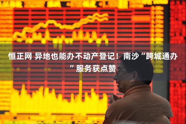 恒正网 异地也能办不动产登记！南沙“跨城通办”服务获点赞