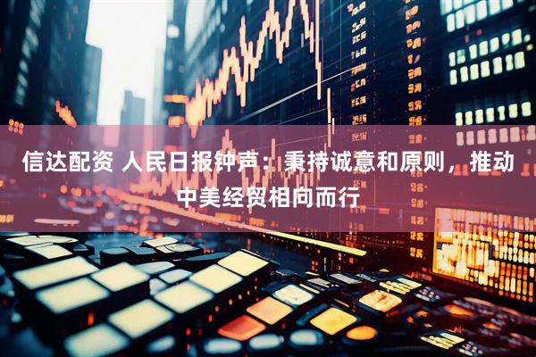 信达配资 人民日报钟声：秉持诚意和原则，推动中美经贸相向而行