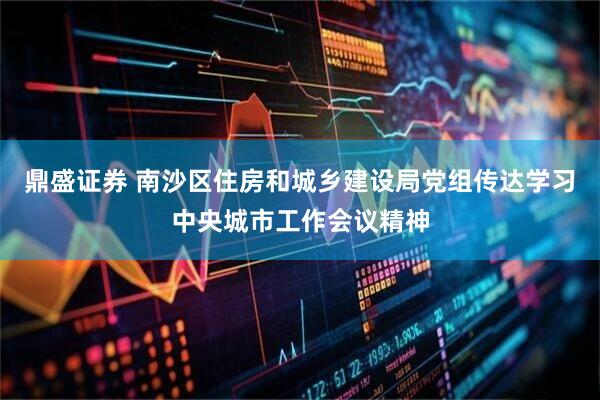 鼎盛证券 南沙区住房和城乡建设局党组传达学习中央城市工作会议精神