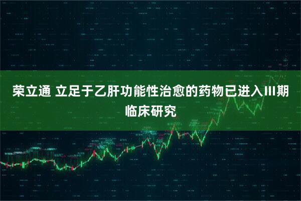荣立通 立足于乙肝功能性治愈的药物已进入Ⅲ期临床研究