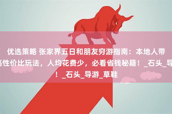 优选策略 张家界五日和朋友穷游指南：本地人带你解锁高性价比玩法，人均花费少，必看省钱秘籍！_石头_导游_草鞋