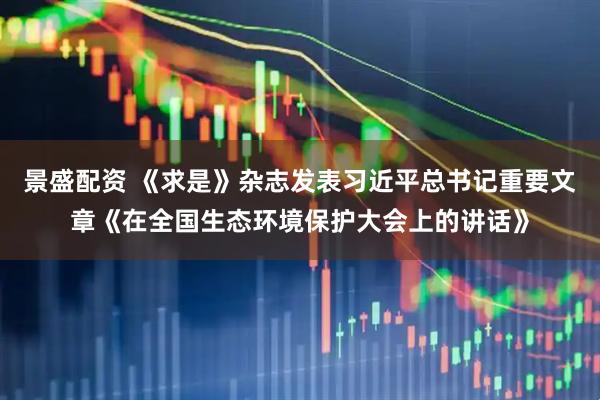 景盛配资 《求是》杂志发表习近平总书记重要文章《在全国生态环境保护大会上的讲话》