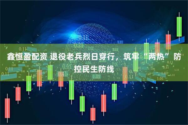 鑫恒盈配资 退役老兵烈日穿行，筑牢 “两热” 防控民生防线