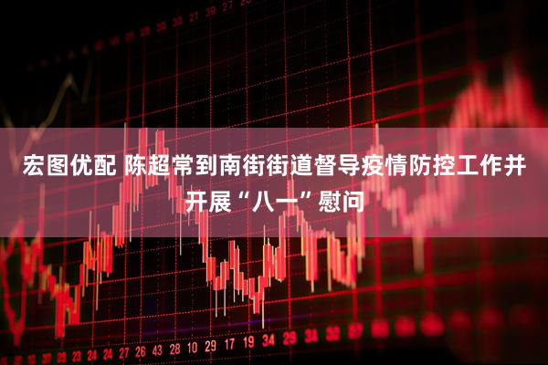 宏图优配 陈超常到南街街道督导疫情防控工作并开展“八一”慰问