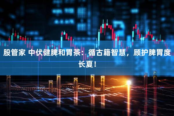 股管家 中伏健脾和胃茶：循古籍智慧，顾护脾胃度长夏！