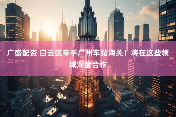 广盛配资 白云区牵手广州车站海关！将在这些领域深度合作