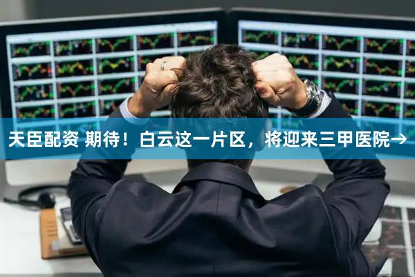 天臣配资 期待！白云这一片区，将迎来三甲医院→
