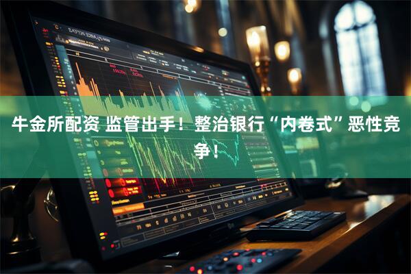 牛金所配资 监管出手！整治银行“内卷式”恶性竞争！