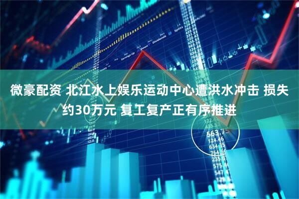 微豪配资 北江水上娱乐运动中心遭洪水冲击 损失约30万元 复工复产正有序推进