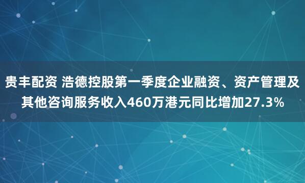 贵丰配资 浩德控股第一季度企业融资、资产管理及其他咨询服务收入460万港元同比增加27.3%