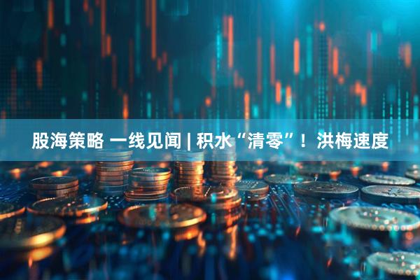 股海策略 一线见闻 | 积水“清零”！洪梅速度