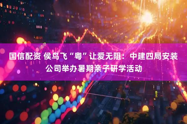 国信配资 侯鸟飞“粤”让爱无阻：中建四局安装公司举办暑期亲子研学活动
