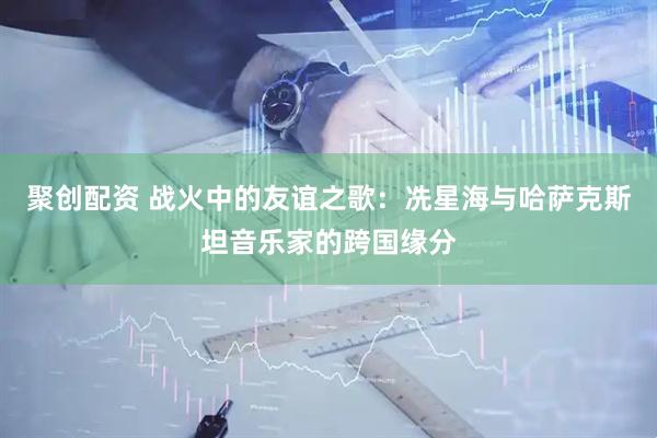 聚创配资 战火中的友谊之歌：冼星海与哈萨克斯坦音乐家的跨国缘分