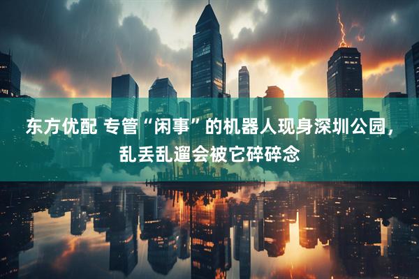 东方优配 专管“闲事”的机器人现身深圳公园，乱丢乱遛会被它碎碎念