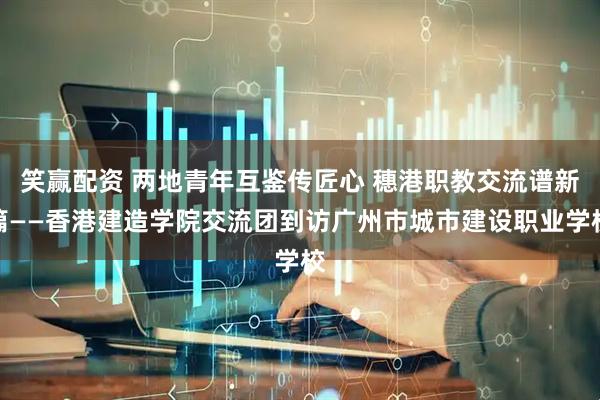 笑赢配资 两地青年互鉴传匠心 穗港职教交流谱新篇——香港建造学院交流团到访广州市城市建设职业学校