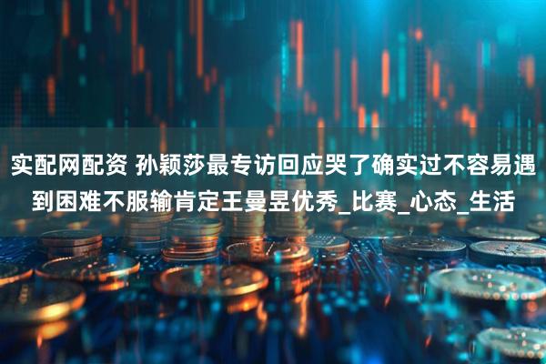 实配网配资 孙颖莎最专访回应哭了确实过不容易遇到困难不服输肯定王曼昱优秀_比赛_心态_生活