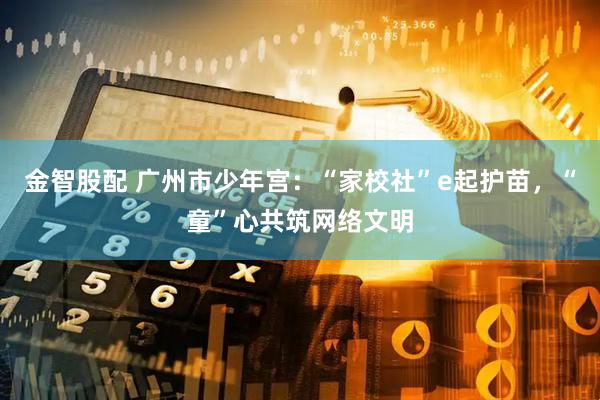金智股配 广州市少年宫：“家校社”e起护苗，“童”心共筑网络文明