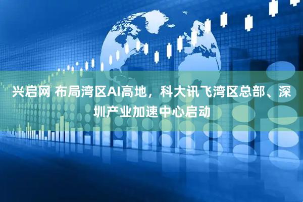 兴启网 布局湾区AI高地，科大讯飞湾区总部、深圳产业加速中心启动