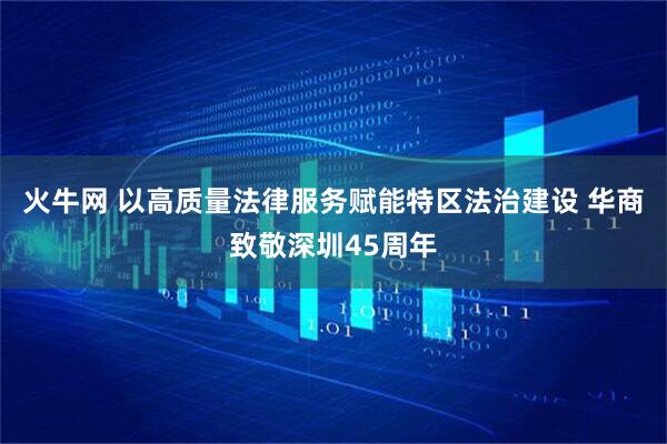 火牛网 以高质量法律服务赋能特区法治建设 华商致敬深圳45周年