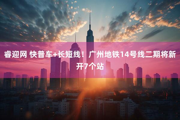 睿迎网 快普车+长短线！广州地铁14号线二期将新开7个站