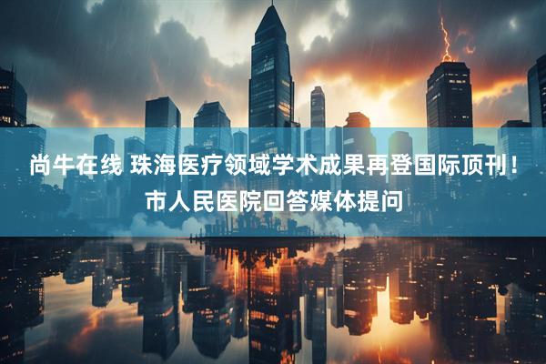 尚牛在线 珠海医疗领域学术成果再登国际顶刊！市人民医院回答媒体提问