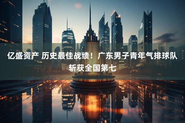 亿盛资产 历史最佳战绩！广东男子青年气排球队斩获全国第七
