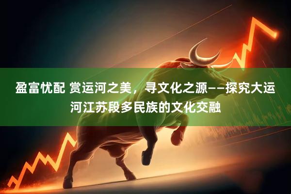 盈富忧配 赏运河之美，寻文化之源——探究大运河江苏段多民族的文化交融