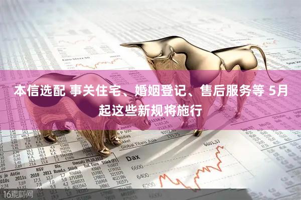 本信选配 事关住宅、婚姻登记、售后服务等 5月起这些新规将施行