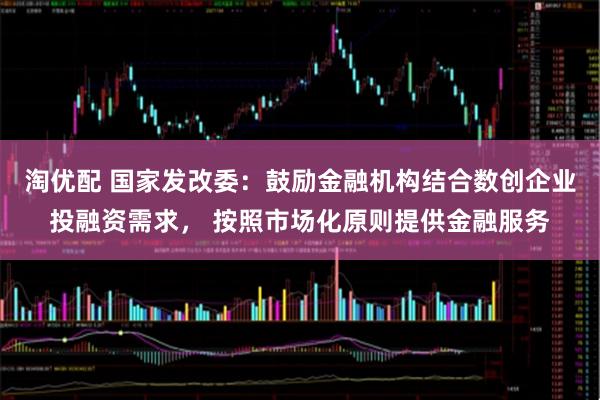 淘优配 国家发改委：鼓励金融机构结合数创企业投融资需求， 按照市场化原则提供金融服务
