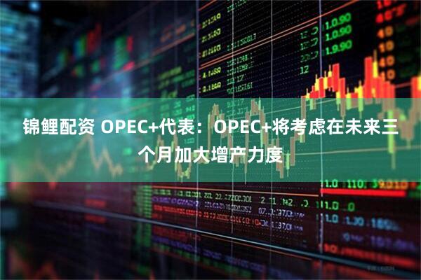 锦鲤配资 OPEC+代表：OPEC+将考虑在未来三个月加大增产力度
