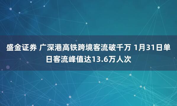 盛金证券 广深港高铁跨境客流破千万 1月31日单日客流峰值达13.6万人次