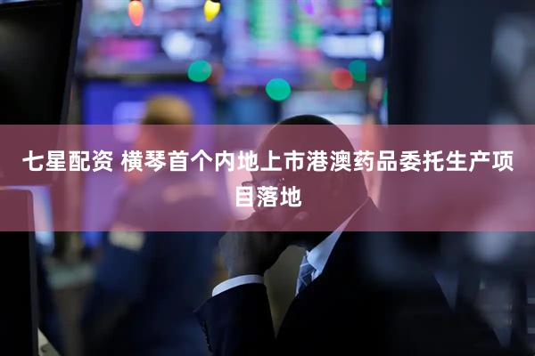 七星配资 横琴首个内地上市港澳药品委托生产项目落地