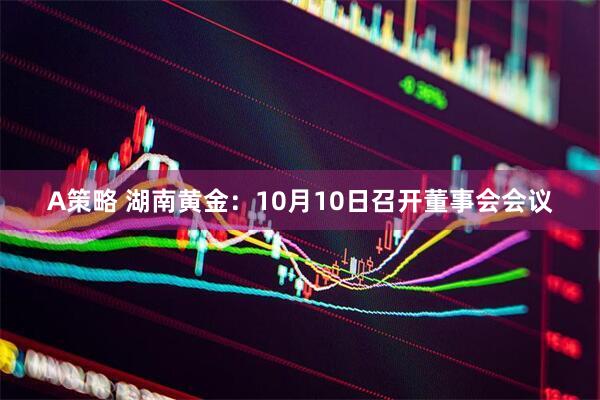 A策略 湖南黄金:10月10日召开董事会会议