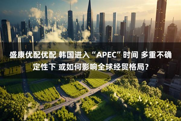 盛康优配优配 韩国进入“APEC”时间 多重不确定性下 或如何影响全球经贸格局？