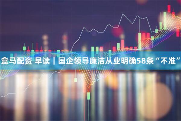 盒马配资 早读｜国企领导廉洁从业明确58条“不准”