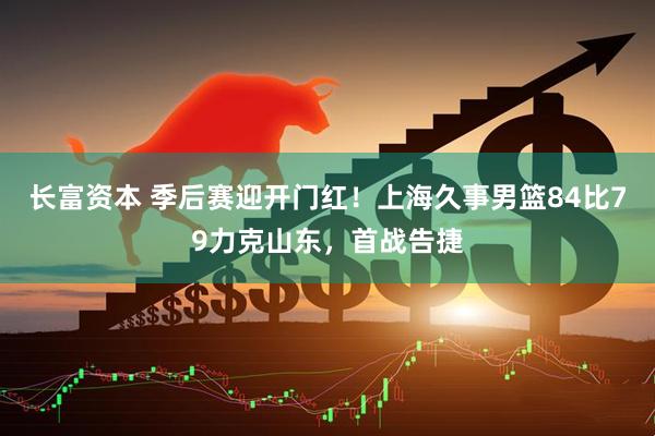 长富资本 季后赛迎开门红！上海久事男篮84比79力克山东，首战告捷